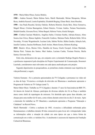 24



1970 – Maria Odete Olsen, Eunice Rebelo;
1980 - Andrea Scussel, Maria Helena Saris, Marili Martendal, Mirian Mesquista, Mirian
Roza, Andréia Scussel, Lenita Espíndola, Elizabeth Bieging, Eliane Beck, Irene Huscher,
1990 - Ana Paula Ruschel, Krisley Oeksler, Roberta Districh, Gisela Belz, Deise Somariva,
Magali Moser, Cristina Baumgarten, Ediani Outeiro, Viviane Andres, Tatiana Nascimento,
Shideh Granfar, Giovana Pavei, Nilma Raquel, Heloisa Vieira, Gisele Heingin;
2000 - Cinthia Canziani Medeiros, Angélica Satler, Cristiane Soethe, Adriana Krauss, Aline
Soares,Ana Círico, Bianca Ingletto, Francielle Cardoso, Mariana Paula, Roberta Kóki, Silvia
Novalsky, Viviane Wagenknecht, Luciana Leão, Sabine Weiler, Rúbia Guedes, Schayla Jurk,
Jamille Cardoso, Janaína Hoffmann, Emili Archer, Marta Gomes, Roberta Kauling;
2010 –Beatriz Alves, Denise Felix, Danúbia de Souza, Gisele Escopel, Liliane Machado,
Marina Petri, Tatiana dos Santos, Mari Junkes, Luciana Cunha, Tissiana Pereira, Sheila
Santos, Giovana Silva;
   Entre elas, destacamos dez que, em conjunto com o orientador Rodrigo Rogério Ramos e
a professora responsável pela disciplina de Projeto Experimental de Comunicação, Rosemeri
Laurindo, consideramos mais relevantes em cada época analisada para este projeto.
   Segundo depoimentos às pesquisadoras, as jornalistas citadas relataram suas trajetórias de
vida profissional, a seguir;


Valmira Siemann - Foi a primeira apresentadora da TV Coligadas e permanece no vídeo até
os dias de hoje. Vivenciou a evolução da televisão em Blumenau e atualmente apresenta o
Programa da Valmira na TV Galega (canal 7).
Maria Odete Olsen- Trabalho na TV Coligadas e durante 17 anos foi funcionária da RBS TV,
foi âncora do Jornal de Almoço, participou de diversas edições do JA na Praça e também
atuou como chefe de reportagem da emissora. Foi demitida após quase duas décadas, um
choque para uma mulher de 42 anos, como relatou durante entrevista no dia 21 de maio. Após
a demissão foi trabalhar na TV Manchete e atualmente apresenta o Programa “Educação e
Cidadania” na Record News.
Marili Martendal - Cobriu a enchente de 1983, vivenciou a dificuldade enfrentada pelos
blumenauenses e trabalhou durante 40 dias consecutivos para levar até o telespectador todas
as informações sobre a situação da cidade em uma época em que a única forma de
comunicação era o teléx e o telefone fixo. A atualmente é assessora de imprensa da Fundação
Cultural de Blumenau.
 