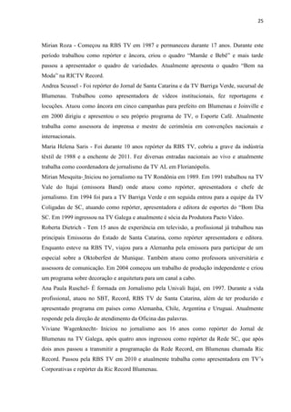 25



Mirian Roza - Começou na RBS TV em 1987 e permaneceu durante 17 anos. Durante este
período trabalhou como repórter e âncora, criou o quadro “Mamãe e Bebê” e mais tarde
passou a apresentador o quadro de variedades. Atualmente apresenta o quadro “Bem na
Moda” na RICTV Record.
Andrea Scussel - Foi repórter do Jornal de Santa Catarina e da TV Barriga Verde, sucursal de
Blumenau. Trabalhou como apresentadora de vídeos institucionais, fez reportagens e
locuções. Atuou como âncora em cinco campanhas para prefeito em Blumenau e Joinville e
em 2000 dirigiu e apresentou o seu próprio programa de TV, o Esporte Café. Atualmente
trabalha como assessora de imprensa e mestre de cerimônia em convenções nacionais e
internacionais.
Maria Helena Saris - Foi durante 10 anos repórter da RBS TV, cobriu a grave da indústria
têxtil de 1988 e a enchente de 2011. Fez diversas entradas nacionais ao vivo e atualmente
trabalha como coordenadora de jornalismo da TV AL em Florianópolis.
Mirian Mesquita- Iniciou no jornalismo na TV Rondônia em 1989. Em 1991 trabalhou na TV
Vale do Itajaí (emissora Band) onde atuou como repórter, apresentadora e chefe de
jornalismo. Em 1994 foi para a TV Barriga Verde e em seguida entrou para a equipe da TV
Coligadas de SC, atuando como repórter, apresentadora e editora de esportes do “Bom Dia
SC. Em 1999 ingressou na TV Galega e atualmente é sócia da Produtora Pacto Vídeo.
Roberta Dietrich - Tem 15 anos de experiência em televisão, a profissional já trabalhou nas
principais Emissoras do Estado de Santa Catarina, como repórter apresentadora e editora.
Enquanto esteve na RBS TV, viajou para a Alemanha pela emissora para participar de um
especial sobre a Oktoberfest de Munique. Também atuou como professora universitária e
assessora de comunicação. Em 2004 começou um trabalho de produção independente e criou
um programa sobre decoração e arquitetura para um canal a cabo.
Ana Paula Ruschel- É formada em Jornalismo pela Univali Itajaí, em 1997. Durante a vida
profissional, atuou no SBT, Record, RBS TV de Santa Catarina, além de ter produzido e
apresentado programa em países como Alemanha, Chile, Argentina e Uruguai. Atualmente
responde pela direção de atendimento da Oficina das palavras.
Viviane Wagenknecht- Iniciou no jornalismo aos 16 anos como repórter do Jornal de
Blumenau na TV Galega, após quatro anos ingressou como repórter da Rede SC, que após
dois anos passou a transmitir a programação da Rede Record, em Blumenau chamada Ric
Record. Passou pela RBS TV em 2010 e atualmente trabalha como apresentadora em TV‟s
Corporativas e repórter da Ric Record Blumenau.
 