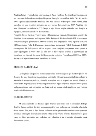 26



Angélica Satler – Formada pela Universidade de Passo Fundo no Rio Grande do Sul, iniciou a
sua carreira trabalhando em um jornal impresso da região e em rádios AM e FM. No ano de
2007, a gaúcha decidiu mudar de estado e foi para a cidade de Brusque, Santa Catarina, onde
trabalhou em uma produtora por cerca de nove meses. Em outubro de 2007, Angélica veio
para Blumenau e trabalhou na TV Galega e logo depois surgiu o convite para integrar a
equipe de jornalistas da RICTV de Blumenau.
Francielle Sieves Cardoso- Tem 24 anos, é blumenauense e casada. No primeiro semestre da
faculdade, foi selecionada no Programa Rádio Talento da Rádio Atlântida FM. Atuou como
comunicadora por quatro meses. Depois adquiriu mais experiência como repórter na Rádio
CBN AM, Jornal Folha de Blumenau e assessoria de imprensa da FURB. Em março de 2008
entrou para a TV Galega onde iniciou na pauta como estagiária, em poucos meses passou a
fazer reportagens e pouco mais de um ano e meio depois assumiu a coordenação de
Jornalismo e a bancada do Jornal de Blumenau da emissora. Formada em 2008/1 no IBES-
Sociesc com a primeira turma de Jornalismo da cidade.



3 RELATO DA PRODUÇÃO


       A integração das pessoas na sociedade com a história daquilo que a cidade passou no
decorrer dos anos é um tema importante de ser tratado. Oferecer a oportunidade de conhecer a
trajetória da comunicação local, focando na mulher, será a resposta de muitas dúvidas e
curiosidades daqueles que se interessam por Blumenau e pela imprensa. Em uma época que as
mulheres mostram cada vez mais a sua força, será um resgate a tudo aquilo que elas viveram
na televisão blumenauense.


3.1. PRÉ PRODUÇAO


       O tema escolhido foi definido após diversas conversas com o orientador Rodrigo
Rogério Ramos. A ideia de fazer um documentário com mulheres era cultivada pela dupla
desde a sexta fase, mas o foco do que realmente seria apresentado amadureceu no processo
inicial de orientação. Conversamos muito sobre quem deveria estar no documentário, quais
eram os fatos marcantes que poderiam ser relatados e as principais referências para
fundamentar o tema.
 