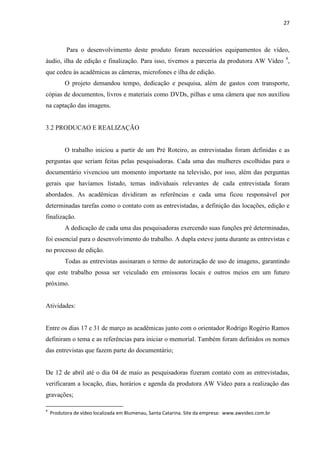 27



           Para o desenvolvimento deste produto foram necessários equipamentos de vídeo,
áudio, ilha de edição e finalização. Para isso, tivemos a parceria da produtora AW Vídeo 9,
que cedeu às acadêmicas as câmeras, microfones e ilha de edição.
          O projeto demandou tempo, dedicação e pesquisa, além de gastos com transporte,
cópias de documentos, livros e materiais como DVDs, pilhas e uma câmera que nos auxiliou
na captação das imagens.


3.2 PRODUCAO E REALIZAÇÃO


          O trabalho iniciou a partir de um Pré Roteiro, as entrevistadas foram definidas e as
perguntas que seriam feitas pelas pesquisadoras. Cada uma das mulheres escolhidas para o
documentário vivenciou um momento importante na televisão, por isso, além das perguntas
gerais que havíamos listado, temas individuais relevantes de cada entrevistada foram
abordados. As acadêmicas dividiram as referências e cada uma ficou responsável por
determinadas tarefas como o contato com as entrevistadas, a definição das locações, edição e
finalização.
          A dedicação de cada uma das pesquisadoras exercendo suas funções pré determinadas,
foi essencial para o desenvolvimento do trabalho. A dupla esteve junta durante as entrevistas e
no processo de edição.
          Todas as entrevistas assinaram o termo de autorização de uso de imagens, garantindo
que este trabalho possa ser veiculado em emissoras locais e outros meios em um futuro
próximo.


Atividades:


Entre os dias 17 e 31 de março as acadêmicas junto com o orientador Rodrigo Rogério Ramos
definiram o tema e as referências para iniciar o memorial. Também foram definidos os nomes
das entrevistas que fazem parte do documentário;


De 12 de abril até o dia 04 de maio as pesquisadoras fizeram contato com as entrevistadas,
verificaram a locação, dias, horários e agenda da produtora AW Vídeo para a realização das
gravações;

9
    Produtora de vídeo localizada em Blumenau, Santa Catarina. Site da empresa: www.awvideo.com.br
 