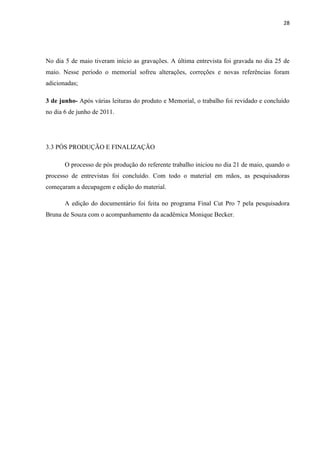 28




No dia 5 de maio tiveram início as gravações. A última entrevista foi gravada no dia 25 de
maio. Nesse período o memorial sofreu alterações, correções e novas referências foram
adicionadas;

3 de junho- Após várias leituras do produto e Memorial, o trabalho foi revidado e concluído
no dia 6 de junho de 2011.




3.3 PÓS PRODUÇÃO E FINALIZAÇÃO

       O processo de pós produção do referente trabalho iniciou no dia 21 de maio, quando o
processo de entrevistas foi concluído. Com todo o material em mãos, as pesquisadoras
começaram a decupagem e edição do material.

       A edição do documentário foi feita no programa Final Cut Pro 7 pela pesquisadora
Bruna de Souza com o acompanhamento da acadêmica Monique Becker.
 