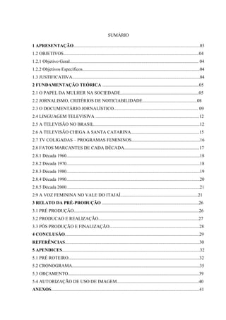 2



                                                            SUMÁRIO

1 APRESENTAÇÃO...............................................................................................................03
1.2 OBJETIVOS.......................................................................................................................04
1.2.1 Objetivo Geral................................................................................................................. 04
1.2.2 Objetivos Específicos.......................................................................................................04
1.3 JUSTIFICATIVA................................................................................................................04
2 FUNDAMENTAÇÃO TEÓRICA .....................................................................................05
2.1 O PAPEL DA MULHER NA SOCIEDADE.....................................................................05
2.2 JORNALISMO, CRITÉRIOS DE NOTICIABILIDADE................................................08
2.3 O DOCUMENTÁRIO JORNALÍSTICO.......................................................................... 09
2.4 LINGUAGEM TELEVISIVA ...........................................................................................12
2.5 A TELEVISÃO NO BRASIL.............................................................................................12
2.6 A TELEVISÃO CHEGA A SANTA CATARINA............................................................15
2.7 TV COLIGADAS – PROGRAMAS FEMININOS............................................................16
2.8 FATOS MARCANTES DE CADA DÉCADA..................................................................17
2.8.1 Década 1960.....................................................................................................................18
2.8.2 Década 1970.....................................................................................................................18
2.8.3 Década 1980.....................................................................................................................19
2.8.4 Década 1990.....................................................................................................................20
2.8.5 Década 2000.....................................................................................................................21
2.9 A VOZ FEMININA NO VALE DO ITAJAÍ....................................................................21
3 RELATO DA PRÉ-PRODUÇÃO .....................................................................................26
3.1 PRÉ PRODUÇÃO..............................................................................................................26
3.2 PRODUCAO E REALIZAÇÃO........................................................................................27
3.3 PÓS PRODUÇÃO E FINALIZAÇÃO...............................................................................28
4 CONCLUSÃO......................................................................................................................29
REFERÊNCIAS......................................................................................................................30
5 APENDICES.........................................................................................................................32
5.1 PRÉ ROTEIRO...................................................................................................................32
5.2 CRONOGRAMA................................................................................................................35
5.3 ORÇAMENTO...................................................................................................................39
5.4 AUTORIZAÇÃO DE USO DE IMAGEM........................................................................40
ANEXOS..................................................................................................................................41
 