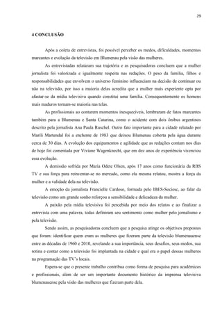 29



4 CONCLUSÃO


       Após a coleta de entrevistas, foi possível perceber os medos, dificuldades, momentos
marcantes e evolução da televisão em Blumenau pela visão das mulheres.
       As entrevistadas relataram sua trajetória e as pesquisadoras concluem que a mulher
jornalista foi valorizada e igualmente respeita nas redações. O peso da família, filhos e
responsabilidades que envolvem o universo feminino influenciam na decisão de continuar ou
não na televisão, por isso a maioria delas acredita que a mulher mais experiente opta por
afastar-se da mídia televisiva quando constitui uma família. Consequentemente os homens
mais maduros tornam-se maioria nas telas.
       As profissionais ao contarem momentos inesquecíveis, lembraram de fatos marcantes
também para a Blumenau e Santa Catarina, como o acidente com dois ônibus argentinos
descrito pela jornalista Ana Paula Ruschel. Outro fato importante para a cidade relatado por
Marili Martendal foi a enchente de 1983 que deixou Blumenau coberta pela água durante
cerca de 30 dias. A evolução dos equipamentos e agilidade que as redações contam nos dias
de hoje foi comentada por Viviane Wagenknecht, que em dez anos de experiência vivenciou
essa evolução.
       A demissão sofrida por Maria Odete Olsen, após 17 anos como funcionária da RBS
TV e sua força para reinventar-se no mercado, como ela mesma relatou, mostra a força da
mulher e a validade dela na televisão.
       A emoção da jornalista Francielle Cardoso, formada pelo IBES-Sociesc, ao falar da
televisão como um grande sonho reforçou a sensibilidade e delicadeza da mulher.
       A paixão pela mídia televisiva foi percebida por meio dos relatos e ao finalizar a
entrevista com uma palavra, todas definiram seu sentimento como mulher pelo jornalismo e
pela televisão.
       Sendo assim, as pesquisadoras concluem que a pesquisa atinge os objetivos propostos
que foram: identificar quem eram as mulheres que fizeram parte da televisão blumenauense
entre as décadas de 1960 e 2010, revelando a sua importância, seus desafios, seus medos, sua
rotina e contar como a televisão foi implantada na cidade e qual era o papel dessas mulheres
na programação das TV‟s locais.
       Espera-se que o presente trabalho contribua como forma de pesquisa para acadêmicos
e profissionais, além de ser um importante documento histórico da imprensa televisiva
blumenauense pela visão das mulheres que fizeram parte dela.
 
