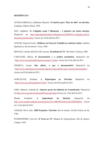 30



REFERÊNCIAS


ACOSTA-ORJUELA, Guilhermo Maurício. 15 motivos para "ficar de olho" na televisão.
Campinas: Editora Alínea, 1999.

DAY, Adalberto. Tv Coligadas canal 3 Blumenau - A pioneira em Santa catarina.
Disponível    em     http://especialpomerodenews.blogspot.com/2009/09/tv-coligadas-canal-3-
blumenau-pioneira.html Acesso em: 20 de abril de 2011.

AGUIAR, Neuma (Coord.). Mulheres na Força de Trabalho na América Latina: Análises
Qualitativas. Rio de Janeiro: Vozes, 1984.

BISTANE, Luciana; BACELLAR, Luciane. Jornalismo de TV. São Paulo: Contexto, 2005.

CARVALHO, Márcia. O documentário e a prática jornalística. Disponível em:
<http://www.eca.usp.br/pjbr/arquivos/ensaios7_d.htm> Acesso em 16 de abril de 2011.

FONSECA,       Ariane.     Mas   afinal...   o   que   é        documentário?    Disponível   em
<http://www.arianefonseca.com/index.php/dicas/mas-afinal-o-que-e-mesmo-documentario>
Acesso em 05 de junho de 2011.


GONÇALVES,          Elisabete.    A      Reportagem        na      Televisão.    Disponível   em
<http://www.ipv.pt/forumedia/4/17.htm> Acesso em 05 de junho de 2011


LIMA, Mauricio Andrade de. Aspectos gerais da indústria de Comunicação. Disponível
em http://www.eps.ufsc.br/disserta99/lima/cap3.html Acesso em: 16 de abril de 2011.

Mundo        Vestibular.    A         Importância      da         História.     Disponível    em
http://www.mundovestibular.com.br/articles/29/1/IMPORTANCIA-DA-HISTORIA/ Acesso
em: 16 de abril de 2011.

NASSAR, Silvio Julio. 1000 Perguntas. Televisão. Rio de Janeiro: Ed Rio Estácio de Sá,
1984.

PATERNOSTRO, Vera Íris. O Texto na TV: Manual de Telejornalismo. Rio de Janeiro:
Campus, 1999.
 