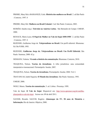 31



PRIORE, Mary Del e BASSANEZI, Carla. História das mulheres no Brasil. 2. ed.São Paulo
: Contexto, 1997. 8


PRIORE, Mary Del. Mulheres no Brasil Colonial. 2 ed. São Paulo: Contexto, 2003.

REIMÃO, Sandra (org.). Televisão na América Latina. São Bernardo do Campo: UMESP,
2000.

RENAUX, Maria Luiza. O Papel da Mulher no Vale do Itajaí 1850-1950’. 2. ed.São Paulo
: Contexto, 1997. 8
REZENDE, Guilherme Jorge de. Telejornalismo no Brasil: Um perfil editorial. Blumenau:
Ed. Da FURB, 1995.

REZENDE, Guilherme Jorge de. Telejornalismo no Brasil: Um Perfil Editorial. São
Paulo: Summus, 2000. 42 p.

SIEMANN, Valmira. Vivendo a história da comunicação. Blumenau: Contexto, 2010.

TRAQUINA, Nelson. Teorias do Jornalismo. A tribo jornalística: uma comunidade
interpretativa transnacional. Florianópolis: Insular, 2007.

TRAQUINA, Nelson. Teorias do Jornalismo. Florianópolis: Insular, 2004. Vol. I.

TRAVANCAS, Isabel Siqueira. O Mundo dos Jornalistas. São Paulo: Summus, 1993.

UMESP, 2000.

WOLF, Mauro. Teorias da comunicação. 5. ed. Lisboa : Presença, 1999.

Vale do Itajaí. O Vale do Itajaí. Disponível em: http://www.apremavi.org.br/cartilha-
planejando/o-vale-do-itajai Acesso em: 09 de abril 2011.

XAVIER, Ricardo. SACCHI, Rogério. Almanaque da TV. 50 anos de Memória e
Informação. Rio de Janeiro: Objetiva, 2000.
 