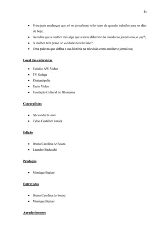 33



      Principais mudanças que vê no jornalismo televisivo de quando trabalho para os dias
         de hoje;
      Acredita que a mulher tem algo que a torne diferente do mundo no jornalismo, o que?;
      A mulher tem prazo de validade na televisão?;
      Uma palavra que defina a sua história na televisão como mulher e jornalista;


Local das entrevistas

      Estúdio AW Vídeo
      TV Galega
      Florianópolis
      Pacto Vídeo
      Fundação Cultural de Blumenau


Cinegrafistas


      Alexandre Kumm
      Celso Castellen Junior


Edição


      Bruna Carolina de Souza
      Leandro Beduschi


Produção


      Monique Becker


Entrevistas


      Bruna Carolina de Souza
      Monique Becker


Agradecimentos
 