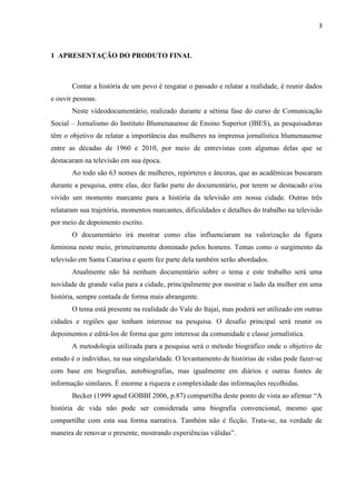 3



1 APRESENTAÇÃO DO PRODUTO FINAL



       Contar a história de um povo é resgatar o passado e relatar a realidade, é reunir dados
e ouvir pessoas.
       Neste vídeodocumentário, realizado durante a sétima fase do curso de Comunicação
Social – Jornalismo do Instituto Blumenauense de Ensino Superior (IBES), as pesquisadoras
têm o objetivo de relatar a importância das mulheres na imprensa jornalística blumenauense
entre as décadas de 1960 e 2010, por meio de entrevistas com algumas delas que se
destacaram na televisão em sua época.
       Ao todo são 63 nomes de mulheres, repórteres e âncoras, que as acadêmicas buscaram
durante a pesquisa, entre elas, dez farão parte do documentário, por terem se destacado e/ou
vivido um momento marcante para a história da televisão em nossa cidade. Outras três
relataram sua trajetória, momentos marcantes, dificuldades e detalhes do trabalho na televisão
por meio de depoimento escrito.
       O documentário irá mostrar como elas influenciaram na valorização da figura
feminina neste meio, primeiramente dominado pelos homens. Temas como o surgimento da
televisão em Santa Catarina e quem fez parte dela também serão abordados.
       Atualmente não há nenhum documentário sobre o tema e este trabalho será uma
novidade de grande valia para a cidade, principalmente por mostrar o lado da mulher em uma
história, sempre contada de forma mais abrangente.
       O tema está presente na realidade do Vale do Itajaí, mas poderá ser utilizado em outras
cidades e regiões que tenham interesse na pesquisa. O desafio principal será reunir os
depoimentos e editá-los de forma que gere interesse da comunidade e classe jornalística.
       A metodologia utilizada para a pesquisa será o método biográfico onde o objetivo de
estudo é o indivíduo, na sua singularidade. O levantamento de histórias de vidas pode fazer-se
com base em biografias, autobiografias, mas igualmente em diários e outras fontes de
informação similares. É enorme a riqueza e complexidade das informações recolhidas.
       Becker (1999 apud GOBBI 2006, p.87) compartilha deste ponto de vista ao afirmar “A
história de vida não pode ser considerada uma biografia convencional, mesmo que
compartilhe com esta sua forma narrativa. Também não é ficção. Trata-se, na verdade de
maneira de renovar o presente, mostrando experiências válidas”.
 