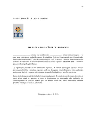 40




5.4 AUTORIZAÇÃO DE USO DE IMAGEM




                          TERMO DE AUTORIZAÇÃO DE USO DE IMAGENS



........................................ autorizo o(a) acadêmico(a) ........................... a utilizar minhas imagens e voz
para uma reportagem produzida dentro da disciplina Projetos Experimentais em Comunicação,
habilitação Jornalismo (PEC-JORN), ministrada pela Profa. Rosemeri Laurindo, do sétimo semestre
do Curso de Jornalismo do Instituto Blumenauense de Ensino Superior – IBES/SOCIESC., e orientado
pelo prof. Rodrigo Rogério Ramos.

 A reportagem pretende revelar identidades regionais. A referida reportagem objetiva destacar
personagens, histórias e temáticas regionais sendo sua divulgação principalmente no meio acadêmico,
assim como festivais e mostras universitárias, atendendo fins didáticos e sem fins lucrativos.

Estou ciente de que o referido trabalho tem acompanhamento de jornalistas profissionais, docentes do
curso acima citado e, portanto, as cenas e depoimentos ora autorizados não implicarão em
constrangimento de qualquer espécie para as pessoas envolvidas, sendo trabalhadas conforme
preceitua o Código de Ética do Jornalismo.




                                             Blumenau,...... de ..... de 2011.




                                      ................................................................
 