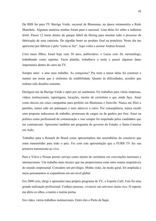 42



Da RBS fui para TV Barriga Verde, sucursal de Blumenau, na época retransmitia a Rede
Manchete. Algumas matérias minhas foram para o nacional. Uma delas foi sobre a indústria
têxtil. Passei 12 horas dentro do parque fabril da Hering para mostrar todo o processo de
fabricação de uma camiseta. Do algodão bruto ao produto final na prateleira. Neste dia me
apaixonei por fábricas e pelo “como se faz”. Aqui voltei a assinar Andrea Scussel.

Criei meus filhos, Israel hoje com 30 anos, publicitário, e Lucas com 26, turismólogo,
trabalhando como repórter. Fazia plantão, trabalhava a noite e passei algumas datas
importantes dentro do carro da TV.

Sempre amei e amo meu trabalho. As conquistas? Pra mim a maior delas foi construir e
manter um nome que é sinônimo de credibilidade. Quanto às dificuldades, acredito que
tenham sido desafios somente.

Desliguei-me da Barriga Verde e optei por ser autônoma. Fiz trabalhos para várias empresas,
vídeos institucionais, reportagens, locuções, mestre de cerimônia o que ainda faço. Atuei
como âncora em cinco campanhas para prefeito em Blumenau e Joinville. Nunca me filiei a
partidos, nunca subi em palanques e nem adesivei o carro. Por conseqüência, nunca recebi
uma proposta indecorosa de trabalho, promessas de cargos ou de ganhos por fora. Atuei na
política como profissional de comunicação e isso sempre foi respeitado pelos candidatos que
me contratavam. Apresentei também um programa do governo do Estado, o Santa Catarina
em Ação.

Trabalhei para a Renault do Brasil como apresentadora das assembléias do consórcio que
eram transmitidas para todo o país. Foi com esta apresentação que a FURB TV fez sua
primeira transmissão ao vivo.

Para a Volvo e Nissan prestei serviço como mestre de cerimônia em convenções nacionais e
internacionais. Um trabalho mais técnico que me proporcionou estar entre nomes respeitáveis
do mundo empresarial. Considero um privilégio. Minha visão, de modo geral, foi ampliada e
meus pensamentos se expandiram em um nível global.

Em 2000 criei, dirigi e apresentei meu próprio programa de TV, o Esporte Café. Esta foi uma
grande realização profissional. Conheci pessoas, vivenciei um universo muito rico. O esporte
me abriu os olhos, a mente e muitas portas.

Em vídeo, vários trabalhos institucionais. Entre eles o Porto de Itajaí.
 