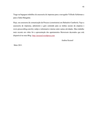 43



Trago na bagagem trabalhos de assessoria de imprensa para o navegador Vilfredo Schürman e
para o Índia Mangalan.

Hoje, sou assessora de comunicação da Procave (construtora) em Balneário Camboriú. Faço a
assessoria de imprensa, administro e gero conteúdo para as mídias sociais da empresa (
www.procaveblog.com.br), redijo o informativo interno entre outras atividades. Meu trabalho
mais recente em vídeo foi a apresentação dos apartamentos Showroom decorados que está
disponível no meu Blog http://ascussel.wordpress.com

                                                              Andrea Scussel

Maio 2011
 