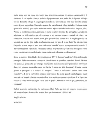 46



muita gente sem ter roupa pra vestir, casa pra morar, comida pra comer. Água potável é
raríssimo. E ver aquelas crianças pedindo algo para comer, sem poder dar, é algo que até hoje
não sai da minha cabeça. A viagem para mim foi tão chocante que nem meu trabalho rendeu
como deveria ter rendido. Mas valeu a pena. Eu trabalhava de olhos fechados. Fazia de conta
(para mim mesma) que aquilo tudo era normal. Que o mundo inteiro vivia daquele jeito.
Porque se eu não fizesse isso, acho que eu cairia no choro no meio das gravações. Lá, tudo me
admirava: as dificuldades que eles passam e ao mesmo tempo a vontade de viver, ou
sobreviver, se assim soar melhor. Bom, pior que tudo isso foi sair de lá. Coração apertado e a
sensação de não ter feito nada, absolutamente nada por eles. E o que faria? Eu não sei. Mas
cheguei a pensar, naquela hora, que estávamos “usando” aquele povo para vender notícia. E
depois me acalmei e entendi o verdadeiro sentido do jornalismo: poder estar em lugares como
esse e mostrar para o mundo inteiro o que muita gente não pode ou não quer ver.

Sobre as maiores dificuldades do jornalismo de TV? O famoso “dead-line”. Eita dificuldade
conseguir fechar as matérias a tempo de colocá-las no ar quando a correria é demais. De vez
em quando, a gente acha que o tempo é suficiente, mas aí cai na real: “precisamos entrevistar
duas, três pessoas (uma delas mora no Garcia. A outra, na Vila Itoupava!). E onde vamos
gravar a passagem e o teaser?! E imagens? Temos o suficiente? Vamos fazer uma
enquete?!”... E por aí vai! E tem ainda as surpresas do dia-a-dia: quando você chega no lugar
marcado e a história relatada em pauta não é bem aquilo que pensava que fosse. E aí é preciso
colocar o velho ditado em ação: “tirar leite de pedra”. O bom de tudo é que, geralmente, se
consegue!

Definir a carreira na televisão é a parte mais difícil Acho que tem mil palavras (assim como
mil imagens!) para descrevê-la. Mas eu diria que é um eterno “DESAFIO”!

Angélica Satler

Maio 2011
 