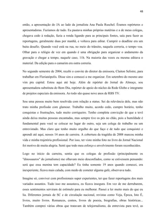 48



então, a apresentação do JA ao lado da jornalista Ana Paula Ruschel. Éramos repórteres e
apresentadoras. Fazíamos de tudo. Eu pautava minhas próprias matérias e a de meus colegas,
chegava cedo à redação, fazia a ronda ligando para as principais fontes, saía para fazer as
reportagens, geralmente duas por manhã, e voltava para editar. Cumprir o deadline era um
baita desafio. Quando você está na rua, no meio do trânsito, naquela correria, o tempo voa.
Olhar para o relógio de vez em quando é uma obrigação para organizar o andamento da
gravação e chegar a tempo, naquele caso, 11h. Na maioria das vezes eu mesma editava o
material. Da edição para o camarim era outra correria.

No segundo semestre de 2004, recebi o convite do diretor da emissora, Claiton Selistre, para
trabalhar em Florianópolis. Disse sim e comecei a me organizar. Em setembro do mesmo ano
vim pra capital. Estou aqui até hoje. Além de repórter do Jornal do Almoço, sou
apresentadora substituta do Bom Dia, repórter de apoio do núcleo da Rede Globo e integrante
de projetos especiais da emissora. Ao todo são quase nove anos de RBS TV.

Sou uma pessoa muito bem resolvida com relação a status. Sei da relevância dele, mas não
trato minha profissão com glamour. Trabalho muito, acordo cedo, cumpro horário, tenho
conquistas e frustrações, tudo muito corriqueiro. Tenho completa convicção de que a tevê
ainda deixa muitas pessoas encantadas, mas sempre tive os pés no chão, pois a humildade é
fundamental para você se colocar no lugar do outro, seja um colega de trabalho ou um
entrevistado. Mas claro que tenho muito orgulho do que faço e de tudo que conquistei e
aprendi até aqui, nesses 14 anos de carreira. A cobertura da tragédia de 2008 marcou minha
vida e minha trajetória profissional. Por isso, ter visto minha foto no livro do Jornal Nacional
foi motivo de muita alegria. Senti que todo meu esforço e envolvimento foram reconhecidos.

Logo no início da carreira, sentia que os colegas de profissão (principalmente os
"dinossauros" do jornalismo) me olhavam meio desconfiados, como se estivessem pensando:
será que essa menina tem capacidade? Eu tinha somente 19 anos quando comecei, era
inexperiente, ficava mais calada, com medo de cometer alguma gafe, observava tudo.

Imagine só, conviver com profissionais super experientes, ter que fazer reportagens dos mais
variados assuntos. Tudo isso me assustava, eu ficava insegura. Em vez de me derrubarem,
esses sentimentos serviram de estímulo para eu melhorar. Passei a ler muito mais do que eu
lia. Diferentes jornais de SC e de circulação nacional, revistas como Veja, Época, Isto É,
livros, muito livros. Romances, contos, livros de poesia, biografias, obras históricas...
Também comprei várias obras que tratavam de telejornalismo, da entrevista para tevê, as
 