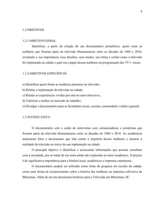 4




1.2 OBJETIVOS


1.2.1 OBJETIVO GERAL
       Identificar, a partir da criação de um documentário jornalístico, quem eram as
mulheres que fizeram parte da televisão blumenauense entre as décadas de 1960 e 2010,
revelando a sua importância, seus desafios, seus medos, sua rotina e contar como a televisão
foi implantada na cidade e qual era o papel dessas mulheres na programação das TV‟s locais.


1.2.2 OBJETIVOS ESPECÍFICOS


a) Identificar quem foram as mulheres pioneiras na televisão;
b) Relatar a implantação da televisão na cidade;
c) Relatar as experiências vividas por elas no meio televisivo;
d) Valorizar a mulher no mercado de trabalho;
e) Divulgar o documentário para as faculdades locais, escolas, comunidade e mídia regional;


1.3 JUSTIFICATIVA


       O documentário será a união de entrevistas com comunicadoras e jornalistas que
fizeram parte da televisão blumenauense entre as décadas de 1960 e 2010. As acadêmicas
analisaram fotos e documentos que irão contar a trajetória dessas mulheres e mostrar a
realidade da televisão no início da sua implantação na cidade.
       O principal objetivo é identificar e acrescentar informações que possam contribuir
com a sociedade, por se tratar de um tema ainda não explorado no meio acadêmico. O projeto
é de significativa importância para a história local, acadêmicos e imprensa catarinense.
       O documentário poderá ser utilizado como fonte de pesquisa em escolas da cidade,
como uma forma de esclarecimento sobre a história das mulheres na imprensa televisiva de
Blumenau. Além de ser um documento histórico para a Televisão em Blumenau, SC.
 