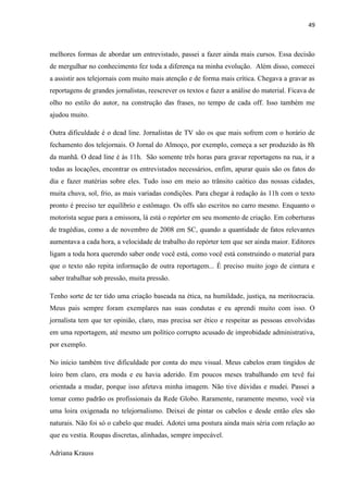 49



melhores formas de abordar um entrevistado, passei a fazer ainda mais cursos. Essa decisão
de mergulhar no conhecimento fez toda a diferença na minha evolução. Além disso, comecei
a assistir aos telejornais com muito mais atenção e de forma mais crítica. Chegava a gravar as
reportagens de grandes jornalistas, reescrever os textos e fazer a análise do material. Ficava de
olho no estilo do autor, na construção das frases, no tempo de cada off. Isso também me
ajudou muito.

Outra dificuldade é o dead line. Jornalistas de TV são os que mais sofrem com o horário de
fechamento dos telejornais. O Jornal do Almoço, por exemplo, começa a ser produzido às 8h
da manhã. O dead line é às 11h. São somente três horas para gravar reportagens na rua, ir a
todas as locações, encontrar os entrevistados necessários, enfim, apurar quais são os fatos do
dia e fazer matérias sobre eles. Tudo isso em meio ao trânsito caótico das nossas cidades,
muita chuva, sol, frio, as mais variadas condições. Para chegar à redação às 11h com o texto
pronto é preciso ter equilíbrio e estômago. Os offs são escritos no carro mesmo. Enquanto o
motorista segue para a emissora, lá está o repórter em seu momento de criação. Em coberturas
de tragédias, como a de novembro de 2008 em SC, quando a quantidade de fatos relevantes
aumentava a cada hora, a velocidade de trabalho do repórter tem que ser ainda maior. Editores
ligam a toda hora querendo saber onde você está, como você está construindo o material para
que o texto não repita informação de outra reportagem... É preciso muito jogo de cintura e
saber trabalhar sob pressão, muita pressão.

Tenho sorte de ter tido uma criação baseada na ética, na humildade, justiça, na meritocracia.
Meus pais sempre foram exemplares nas suas condutas e eu aprendi muito com isso. O
jornalista tem que ter opinião, claro, mas precisa ser ético e respeitar as pessoas envolvidas
em uma reportagem, até mesmo um político corrupto acusado de improbidade administrativa,
por exemplo.

No início também tive dificuldade por conta do meu visual. Meus cabelos eram tingidos de
loiro bem claro, era moda e eu havia aderido. Em poucos meses trabalhando em tevê fui
orientada a mudar, porque isso afetava minha imagem. Não tive dúvidas e mudei. Passei a
tomar como padrão os profissionais da Rede Globo. Raramente, raramente mesmo, você via
uma loira oxigenada no telejornalismo. Deixei de pintar os cabelos e desde então eles são
naturais. Não foi só o cabelo que mudei. Adotei uma postura ainda mais séria com relação ao
que eu vestia. Roupas discretas, alinhadas, sempre impecável.

Adriana Krauss
 