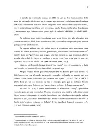 6




          O trabalho de colonização iniciado em 1850 no Vale do Rio Itajaí encontrou forte
apoio por parte delas. Os homens que já estavam aqui, morando e trabalhando, coordenadores
da Colônia, costumavam alertar os futuros emigrantes sobre a necessidade de ter uma esposa,
pois “o emigrante que trabalha na terra necessita do auxílio de uma mulher e boa dona de casa
(...) uma esposa aqui é tão necessária quanto o pão de cada dia”. (PEDRO, 2010 In PRIORE,
2010).
          As mulheres eram muito importantes aqui, nessa época, pois elas ofereciam aos
colonos um conforto difícil de ser mantido sem elas, e que era bastante prezado pelos homens
que aqui viviam e trabalhavam.
          As esposas vinham para cá, muitas vezes, a contragosto para acompanhar seus
maridos. Há relatos de reclamações delas, por exemplo, uma senhora identificada como Frau1
Schelle, dizia que “percebendo que a região era mais inóspita do que imaginava, chorou
sentada sobre o baú de viagens e classificou o marido como „uma besta‟ por vir para este
lugar onde „só se via céu e mato‟. (PEDRO, 2010 In PRIORE, 2010).
          Claro que não foram só elas que viram só “céu e mato”, pois a propaganda que se fazia
na Alemanha era bastante diferente da realidade encontrada aqui.
          Antigos colonos diziam que havia praticamente dez homens para cada mulher. “É
difícil comprovar essa afirmação, certamente exagerada e reforçada por aqueles que, por
diversas razões, tinham dificuldades para encontrar uma esposa.” (PEDRO, 2010 In PRIORE
2010). Esse era um dos motivos, se não o principal, para que as mulheres fossem
supervalorizadas, o que fazia com que “extrapolassem os limites definidos para seu sexo”.
          Por volta de 1910, o jornal blumenauense, o Blumenauer Zeitung2, apresentava
requisitos para ser uma boa mulher. O jornal apresentava uma matéria onde deixava uma
dúvida na cabeça das pessoas: o trabalho da mulher na roça afetaria seu desempenho na hora
de cuidar da casa, dos filhos e do marido? “Se a mulher se mantivesse trabalhando na „roça‟, a
família teria „sensíveis prejuízos em dinheiro‟ devido à perda de forças de seu corpo (...)”.
(PEDRO, 2010 In PRIORE, 2010)




1
    Pronome de tratamento, em alemão: Senhora.
2
 Periódico editado na cidade de Blumenau. Teve o primeiro exemplar editado em 1 de janeiro de 1881. O
último periódico circulou em 2 de dezembro de 1938, tendo sido portanto editado durante 57 anos. Seu
fundador foi Hermann Baumgarten
 