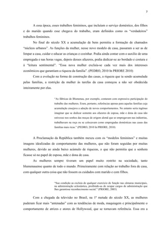 7



       A essa época, esses trabalhos femininos, que incluíam o serviço doméstico, dos filhos
e do marido quando esse chegava do trabalho, eram definidos como os “verdadeiros”
trabalhos femininos.
       No final do século XX a acumulação de bens permitiu a formação de chamados
“núcleos urbanos”. As funções da mulher, nesse novo modelo de casa, passaram a ser as de
limpar a casa, cuidar e educar as crianças e cozinhar. Podia ainda contar com o auxílio de uma
empregada e nas horas vagas, depois desses afazeres, podia dedicar-se ao bordado e costura e
à “leitura sentimental”. “Essa nova mulher excluía-se cada vez mais dos interesses
econômicos que garantiam a riqueza da família”. (PEDRO, 2010 In PRIORE 2010)
       Com a evolução na forma de construção das casas, a riqueza que ia sendo acumulada
pelas famílias, a restrição da mulher às tarefas da casa começou a não ser obedecida
inteiramente por elas.


                         “As fábricas de Blumenau, por exemplo, contaram com expressiva participação do
                         trabalho das mulheres. Eram, portanto, referências apenas para aquelas famílias cuja
                         acumulação ensejava a adoção de novos comportamentos. No entanto seria ingênuo
                         imaginar que se dedicar somente aos afazeres de esposa, mãe e dona de casa não
                         estivesse nos sonhos das moças de origem alemã que se empregavam nas indústrias,
                         trabalhavam na roça ou se colocavam como empregadas domésticas nas casas das
                         famílias mais ricas.” (PEDRO, 2010 In PRIORE, 2010)



       A Proclamação da República também mexeu com os “modelos femininos” e muitas
imagens idealizadas de comportamento das mulheres, que não foram seguidas por muitas
mulheres, devido ao ainda baixo acúmulo de riquezas, o que não permitia que a senhora
ficasse só no papel de esposa, mãe e dona de casa.
       As mulheres sempre tiveram um papel muito restrito na sociedade, tanto
blumenauense quanto de todo o mundo. Primeiramente com relação ao trabalho fora de casa,
com qualquer outra coisa que não fossem os cuidados com marido e com filhos.


                         “Sua condição as excluía de qualquer exercício de função nas câmaras municipais,
                         na administração eclesiástica, proibindo-as de ocupar cargos de administração que
                         lhes garantisse reconhecimento social.” (PRIORE, 2003)


       Com a chegada da televisão no Brasil, na 1ª metade do século XX, as mulheres
puderam ficar mais “antenadas” com as tendências de moda, maquiagem e principalmente o
comportamento de atrizes e atores de Hollywood, que se tornavam referência. Essa era a
 