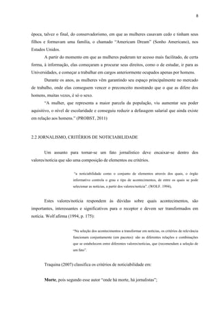 8



época, talvez o final, do conservadorismo, em que as mulheres casavam cedo e tinham seus
filhos e formavam uma família, o chamado “Americam Dream” (Sonho Americano), nos
Estados Unidos.
       A partir do momento em que as mulheres puderam ter acesso mais facilitado, de certa
forma, à informação, elas começaram a procurar seus direitos, como o de estudar, ir para as
Universidades, e começar a trabalhar em cargos anteriormente ocupados apenas por homens.
       Durante os anos, as mulheres vêm garantindo seu espaço principalmente no mercado
de trabalho, onde elas conseguem vencer o preconceito mostrando que o que as difere dos
homens, muitas vezes, é só o sexo.
       “A mulher, que representa a maior parcela da população, viu aumentar seu poder
aquisitivo, o nível de escolaridade e conseguiu reduzir a defasagem salarial que ainda existe
em relação aos homens.” (PROBST, 2011)



2.2 JORNALISMO, CRITÉRIOS DE NOTICIABILIDADE


       Um assunto para tornar-se um fato jornalístico deve encaixar-se dentro dos
valores/notícia que são uma composição de elementos ou critérios.


                        “a noticiabilidade como o conjunto de elementos através dos quais, o órgão
                       informativo controla o grau e tipo de acontecimentos, de entre os quais se pode
                       selecionar as notícias, a partir dos valores/notícia”. (WOLF. 1994),



       Estes valores/notícia respondem às dúvidas sobre quais acontecimentos, são
importantes, interessantes e significativos para o receptor e devem ser transformados em
notícia. Wolf afirma (1994, p. 175):


                       “Na seleção dos acontecimentos a transformar em notícias, os critérios de relevância
                       funcionam conjuntamente (em pacotes): são as diferentes relações e combinações
                       que se estabelecem entre diferentes valores/notícias, que (recomendam a seleção de
                       um fato”.


       Traquina (2007) classifica os critérios de noticiabilidade em:


       Morte, pois segundo esse autor “onde há morte, há jornalistas”;
 