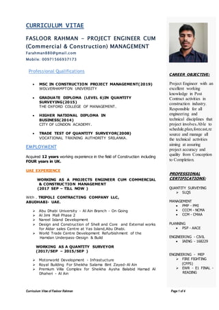 Curriculum Vitae of Fasloor Rahman Page 1 of 4
CURRICULUM VITAE
FASLOOR RAHMAN - PROJECT ENGINEER CUM
(Commercial & Construction) MANAGEMENT
Farahman880@gmail.com
Mobile: 00971566937173
Professional Qualifications
 MSC IN CONSTRUCTION PROJECT MANAGEMENT(2019)
WOLVERHAMPTON UNIVERSITY
 GRADUATE DIPLOMA (LEVEL 6)IN QUANTITY
SURVEYING(2015)
THE OXFORD COLLEGE OF MANAGEMENT.
 HIGHER NATIONAL DIPLOMA IN
BUSINESS(2014)
CITY OF LONDON ACADEMY.
 TRADE TEST OF QUANTITY SURVEYOR(2008)
VOCATIONAL TRAINING AUTHORITY SRILANKA.
EMPLOYMENT
Acquired 12 years working experience in the field of Construction including
FOUR years in UK.
UAE EXPERIENCE
WORKING AS A PROJECTS ENGINEER CUM COMMERCIAL
& CONSTRUCTION MANAGEMENT
(2017 SEP – TILL NOW )
With . TRIPOLI CONTRACTING COMPANY LLC,
ABUDHABI- UAE.
 Abu Dhabi University - Al Ain Branch - On Going
 Al Jimi Mall Phase 2
 Nareel Island Development
 Design and Construction of Shell and Core and External works
for Aldar sales Centre at Yas Island,Abu Dhabi.
 World Trade Centre Development Refurbishment of the
Hamdan Underpass-Design & Build
WORKING AS A QUANTITY SURVEYOR
(2017/SEP – 2015/SEP )
 Motorworld Development - Infrastucture
 Royal Building For Sheikha Salama Bint Zayed-Al Ain
 Premium Villa Complex for Sheikha Aysha Balabid Hamad Al
Dhaheri - Al Ain
CAREER OBJECTIVE:
Project Engineer with an
excellent working
knowledge in Post
Contract activities in
construction industry.
Responsible for all
engineering and
technical disciplines that
project involves.Able to
schedule,plan,forecast,re
source and manage all
the technical activities
aiming at assuring
project accuracy and
quality from Conception
to Completion.
PROFESSIONAL
CERTIFICATIONS:
QUANTITY SURVEYING
 SLQS
MANAGEMENT
 PMP - PMI
 CCCM - NCMA
 CCM - CMAA
PLANNING
 PSP - AACE
ENGINEERING - CIVIL
 IAENG - 168229
ENGINEERING - MEP
 FIRE FIGHTING
(CFPS)
 EWR - E1 FINAL -
READING
 
