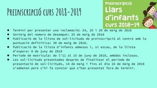 Preinscripció curs 2018-2019
● Termini per presentar una reclamació: 24, 25 i 28 de maig de 2018
● Sorteig del número de desempat: 25 de maig de 2018
● Publicació de la llista de sol·licituds de preinscripció al centre amb la
puntuació definitiva: 30 de maig de 2018.
● Publicació de la llista d’infants admesos i, si escau, de la llista
d’espera: 8 de juny de 2018
● Període de matrícula: de l'11 al 15 de juny de 2018, ambdós inclosos.
● Les sol·licituds presentades després de finalitzar el període de
presentació de sol·licituds, 14 de maig i fins al dia 16 de maig de 2018
s’admeten però s’hi fa constar que s’han presentat fora de termini.
 