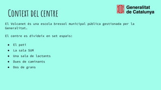 Context del centre
El Volcanet és una escola bressol municipal pública gestionada per la
Generalitat.
El centre es divideix en set espais:
● El pati
● La sala SUM
● Una sala de lactants
● Dues de caminants
● Dos de grans
 