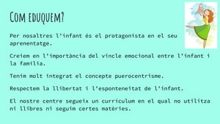 Com eduquem?
Per nosaltres l’infant és el protagonista en el seu
aprenentatge.
Creiem en l’importància del vincle emocional entre l’infant i
la família.
Tenim molt integrat el concepte puerocentrisme.
Respectem la llibertat i l’esponteneitat de l’infant.
El nostre centre segueix un currículum en el qual no utilitza
ni llibres ni seguim certes matèries.
 