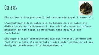 Criteris
Els criteris d’organització del centre són espai i material.
L’organització dels materials és basada en els materials
didàctics de Maria Montessori. Per això els nostres infants
disposen de tot tipus de materials tant naturals com
reciclats.
Els espais estan confessionats que els infants, arribin amb
facilitat a tots els materials i així poder estimular el seu
desig de coneixement i la independencia.
 