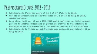 Preinscripció curs 2018-2019
● Publicació de l’oferta: entre el 26 i el 27 d’abril de 2018.
● Període de presentació de sol·licituds: del 2 al 14 de maig de 2018,
ambdós inclosos.
● La preinscripció per al curs 2018-2019 podrà realitzar-se indistintament
per via telemàtica mitjançant el portal de tràmits de l’Ajuntament de
Barcelona o per via presencial a les escoles bressol i llars d’infants.
● Publicació de la llista de sol·licituds amb puntuació provisional: 23 de
maig de 2018.
 