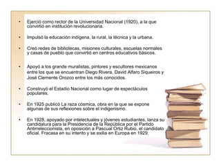 •   Ejerció como rector de la Universidad Nacional (1920), a la que
    convirtió en institución revolucionaria.

•   Impulsó la educación indígena, la rural, la técnica y la urbana.

•   Creó redes de bibliotecas, misiones culturales, escuelas normales
    y casas de pueblo que convirtió en centros educativos básicos.


•   Apoyó a los grande muralistas, pintores y escultores mexicanos
    entre los que se encuentran Diego Rivera, David Alfaro Siqueiros y
    José Clemente Orozco entre los más conocidos.

•   Construyó el Estadio Nacional como lugar de espectáculos
    populares.

•   En 1925 publicó La raza cósmica, obra en la que se expone
    algunas de sus reflexiones sobre el indigenismo.

•   En 1928, apoyado por intelectuales y jóvenes estudiantes, lanza su
    candidatura para la Presidencia de la República por el Partido
    Antirreleccionista, en oposición a Pascual Ortiz Rubio, el candidato
    oficial. Fracasa en su intento y se exilia en Europa en 1929.
 