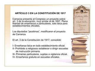 ARTÍCULO 3 EN LA CONSTITUCIÓN DE 1917

Carranza presenta al Congreso un proyecto sobre
art. 3 de la educación, muy similar al de 1857. Plena
libertad de enseñanza a particulares, solo laica para
establecimientos oficiales.

Los diputados “jacobinos”, modificaron el proyecto
de Carranza.

El art. 3 de la Constitución de 1917, consolidó:

I- Enseñanza laica en todo establecimiento oficial.
II- Prohibido a religiosos establecer o dirigir escuelas
     de instrucción primaria.
III- Primarias particulares, sujetas a vigilancia oficial.
IV- Enseñanza gratuita en escuelas oficiales.
 