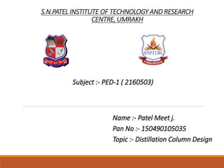 S.N.PATEL INSTITUTE OF TECHNOLOGY AND RESEARCH
CENTRE, UMRAKH
Subject :- PED-1 ( 2160503)
Name :- Patel Meet j.
Pan No :- 150490105035
Topic :- Distillation Column Design
 