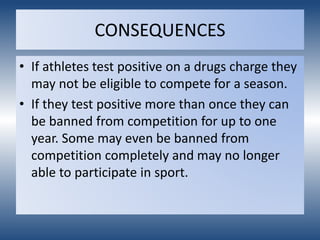 CONSEQUENCES
• If athletes test positive on a drugs charge they
may not be eligible to compete for a season.
• If they test positive more than once they can
be banned from competition for up to one
year. Some may even be banned from
competition completely and may no longer
able to participate in sport.
 