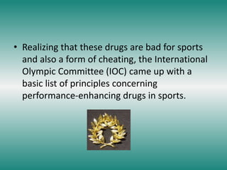• Realizing that these drugs are bad for sports
and also a form of cheating, the International
Olympic Committee (IOC) came up with a
basic list of principles concerning
performance-enhancing drugs in sports.
 