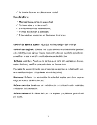 7
 La licencia debe ser tecnológicamente neutral.
Estándar abierto:
 Maximizar las opciones del usuario final;
 Sin tasas sobre la implementación;
 Sin discriminación de implementador;
 Permiso de extensión o restricción;
 Evitar prácticas predatorias por fabricantes dominantes
Software de dominio público: Aquél que no está protegido con copyright
Software con copyleft: Software libre cuyos términos de distribución no permiten
a los redistribuidores agregar ninguna restricción adicional cuando lo redistribuyen
o modifican, o sea, la versión modificada debe ser también libre
Software semi libre: Aquél que no es libre, pero viene con autorización de usar,
copiar, distribuir y modificar para particulares sin fines de lucro.
Freeware: Se usa comúnmente para programas que permiten la redistribución pero
no la modificación (y su código fuente no está disponible).
Shareware: Software con autorización de redistribuir copias, pero debe pagarse
cargo por licencia de uso continuado.
Software privativo: Aquél cuyo uso, redistribución o modificación están prohibidos
o necesitan una autorización.
Software comercial: El desarrollado por una empresa que pretende ganar dinero
por su uso.
 