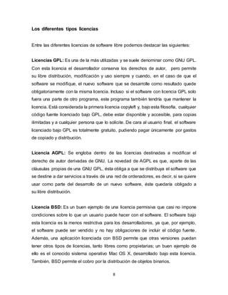 8
Los diferentes tipos licencias
Entre las diferentes licencias de software libre podemos destacar las siguientes:
Licencias GPL: Es una de la más utilizadas y se suele denominar como GNU GPL.
Con esta licencia el desarrollador conserva los derechos de autor, pero permite
su libre distribución, modificación y uso siempre y cuando, en el caso de que el
software se modifique, el nuevo software que se desarrolle como resultado quede
obligatoriamente con la misma licencia. Incluso si el software con licencia GPL solo
fuera una parte de otro programa, este programa también tendría que mantener la
licencia. Está considerada la primera licencia copyleft y, bajo esta filosofía, cualquier
código fuente licenciado bajo GPL, debe estar disponible y accesible, para copias
ilimitadas y a cualquier persona que lo solicite. De cara al usuario final, el software
licenciado bajo GPL es totalmente gratuito, pudiendo pagar únicamente por gastos
de copiado y distribución.
Licencia AGPL: Se engloba dentro de las licencias destinadas a modificar el
derecho de autor derivadas de GNU. La novedad de AGPL es que, aparte de las
cláusulas propias de una GNU GPL, ésta obliga a que se distribuya el software que
se destine a dar servicios a través de una red de ordenadores, es decir, si se quiere
usar como parte del desarrollo de un nuevo software, éste quedaría obligado a
su libre distribución.
Licencia BSD: Es un buen ejemplo de una licencia permisiva que casi no impone
condiciones sobre lo que un usuario puede hacer con el software. El software bajo
esta licencia es la menos restrictiva para los desarrolladores, ya que, por ejemplo,
el software puede ser vendido y no hay obligaciones de incluir el código fuente.
Además, una aplicación licenciada con BSD permite que otras versiones puedan
tener otros tipos de licencias, tanto libres como propietarias; un buen ejemplo de
ello es el conocido sistema operativo Mac OS X, desarrollado bajo esta licencia.
También, BSD permite el cobro por la distribución de objetos binarios.
 