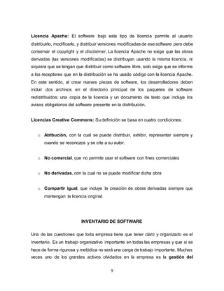 9
Licencia Apache: El software bajo este tipo de licencia permite al usuario
distribuirlo, modificarlo, y distribuir versiones modificadas de ese software pero debe
conservar el copyright y el disclaimer. La licencia Apache no exige que las obras
derivadas (las versiones modificadas) se distribuyan usando la misma licencia, ni
siquiera que se tengan que distribuir como software libre, solo exige que se informe
a los receptores que en la distribución se ha usado código con la licencia Apache.
En este sentido, al crear nuevas piezas de software, los desarrolladores deben
incluir dos archivos en el directorio principal de los paquetes de software
redistribuidos: una copia de la licencia y un documento de texto que incluya los
avisos obligatorios del software presente en la distribución.
Licencias Creative Commons: Su definición se basa en cuatro condiciones:
o Atribución, con la cual se puede distribuir, exhibir, representar siempre y
cuando se reconozca y se cite a su autor.
o No comercial, que no permite usar el software con fines comerciales
o No derivadas, con la cual no se puede modificar dicha obra
o Compartir igual, que incluye la creación de obras derivadas siempre que
mantengan la licencia original.
INVENTARIO DE SOFTWARE
Una de las cuestiones que toda empresa tiene que tener claro y organizado es el
inventario. Es un trabajo organizativo importante en todas las empresas y que si se
hace de forma rigurosa y metódica no será una carga de trabajo importante. Muchas
veces uno de los grandes activos olvidados en la empresa es la gestión del
 