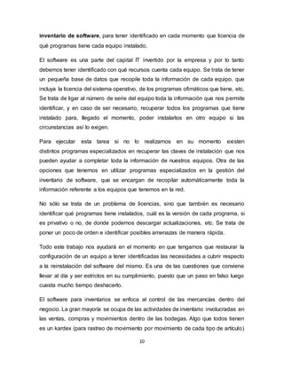 10
inventario de software, para tener identificado en cada momento que licencia de
qué programas tiene cada equipo instalado.
El software es una parte del capital IT invertido por la empresa y por lo tanto
debemos tener identificado con qué recursos cuenta cada equipo. Se trata de tener
un pequeña base de datos que recopile toda la información de cada equipo, que
incluya la licencia del sistema operativo, de los programas ofimáticos que tiene, etc.
Se trata de ligar al número de serie del equipo toda la información que nos permite
identificar, y en caso de ser necesario, recuperar todos los programas que tiene
instalado para, llegado el momento, poder instalarlos en otro equipo si las
circunstancias así lo exigen.
Para ejecutar esta tarea si no lo realizamos en su momento existen
distintos programas especializados en recuperar las claves de instalación que nos
pueden ayudar a completar toda la información de nuestros equipos. Otra de las
opciones que tenemos en utilizar programas especializados en la gestión del
inventario de software, que se encargan de recopilar automáticamente toda la
información referente a los equipos que tenemos en la red.
No sólo se trata de un problema de licencias, sino que también es necesario
identificar qué programas tiene instalados, cuál es la versión de cada programa, si
es privativo o no, de donde podemos descargar actualizaciones, etc. Se trata de
poner un poco de orden e identificar posibles amenazas de manera rápida.
Todo este trabajo nos ayudará en el momento en que tengamos que restaurar la
configuración de un equipo a tener identificadas las necesidades a cubrir respecto
a la reinstalación del software del mismo. Es una de las cuestiones que conviene
llevar al día y ser estrictos en su cumplimiento, puesto que un paso en falso luego
cuesta mucho tiempo deshacerlo.
El software para inventarios se enfoca al control de las mercancías dentro del
negocio. La gran mayoría se ocupa de las actividades de inventario involucradas en
las ventas, compras y movimientos dentro de las bodegas. Algo que todos tienen
es un kardex (para rastreo de movimiento por movimiento de cada tipo de artículo)
 