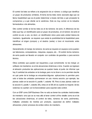 12
El control de lotes se refiere a la asignación de un número o código que identifica
un grupo de productos similares. Al tema de los lotes viene asociado algo que se
llama trazabilidad que es el poder determinar a través del lote a qué proveedor le
compramos y a qué cliente se lo vendimos. Esto es muy común en la industria
farmacéutica o de alimentos.
Otro control similar al de los lotes es el de números de serie. A diferencia de los
lotes que hay un identificador para un grupo de productos, en el número de serie el
control es uno a uno, es decir, un identificador único para cada unidad básica de
inventario. Igualmente se requiere que exista la posibilidad de la trazabilidad para
identificar el origen (compra) y el destino (venta) o bien el movimiento entre
almacenes.
Generalmente el manejo de números de serie se requiere en equipos como pueden
ser televisores, computadoras, máquinas, equipos, etc… El control de los números
de serie puede ser llevado en conjunto con controles de garantías o para servicio
técnico.
Otros controles que pueden ser requeridos y que comúnmente no los incluye un
software de inventarios es el de ubicaciones dinámicas o bins. Cuando se ingresan
al almacén productos las aplicaciones se quedan hasta el punto de informar que
hay X cantidad de unidades en la bodega, pero no te dicen o no te permiten decirle
en qué parte de la bodega se encuentran.Algunas aplicaciones lo permiten pero
solo si todas las unidades permanecen en una misma sección, por ejemplo, las
plumas están en la sección A, pasillo 1, estante 1B. Pero si unas plumas están en
la sección A, pasillo 1, estante 2B y otras en el 3B ahí es cuando la mayoría de los
sistemas no cuentan con la funcionalidad para soportar este control.
Con un ERP como SAP Business One no solo se tienen los controles tradicionales
de inventario sino que se va mas allá al tener control al fino detalle como es el de
las ubicaciones dinámicas, el control de lotes, números de serie, pedimentos,
múltiples unidades de medida por producto, capacidad de definir múltiples
almacenes y tener procesos de conteo cíclico de inventario.
 