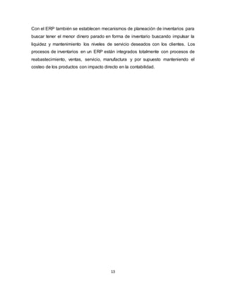 13
Con el ERP también se establecen mecanismos de planeación de inventarios para
buscar tener el menor dinero parado en forma de inventario buscando impulsar la
liquidez y mantenimiento los niveles de servicio deseados con los clientes. Los
procesos de inventarios en un ERP están integrados totalmente con procesos de
reabastecimiento, ventas, servicio, manufactura y por supuesto manteniendo el
costeo de los productos con impacto directo en la contabilidad.
 
