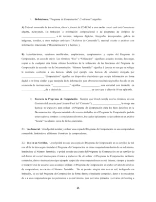 15
1. Definiciones. “Programa de Computación” (“software”) significa
A) Todo el contenido de los archivos, disco/s, disco/s de CD-ROM u otro medio con el cual este Contrato se
adjunta, incluyendo, sin limitación a información computacional o de programas de cómputo de
__________________________ o de terceros; imágenes digitales, fotografías incorporadas, galería de
imágenes, sonidos, u otros trabajos artísticos (“Archivos de Contenido”), material escrito o archivos con
información relacionada (“Documentación”) y fuentes; y
B) Actualizaciones, versiones modificadas, ampliaciones, complementos y copias del Programa de
Computación, en caso de existir. Los términos “Uso” o “Utilización” significan acceder, instalar, descargar,
copiar o de cualquier otra forma obtener beneficios de la utilización de las funciones del Programa de
Computación de acuerdo con la Documentación. “Número Permitido” significa 1 (uno) a no ser que se indique
lo contrario conforme a una licencia válida (por ejemplo una licencia de volumen) otorgada por
_________________ “Computadora” significa un dispositivo electrónico que acepta información en forma
digital o en forma similar y que manipula dicha información para obtenerun resultado específico basado en una
secuencia de instrucciones. “_____________” significa ______________, una sociedad con domicilio en
_________________, de la ciudad de ______________________, en caso que la cláusula 10 sea aplicable.
2. Licencia de Programa de Computación. Siempre que Usted cumpla con los términos de este
Contrato de Licencia para Usuario Final (el “Contrato”), ______________________ le otorga una
licencia no exclusiva para utilizar el Programa de Computación para los fines descritos en la
Documentación. Algunos materiales de terceros incluidos en el Programa de Computación podrán
estar sujetos a términos y condiciones diversos,los cuales típicamente se describen en un archivo
“Léame” localizado cerca de dichos materiales.
2.1. Uso General. Usted podrá instalar y utilizar una copia del Programa de Computación en una computadora
compatible, limitándose al Número Permitido de computadoras;
2.2. Uso en un Servidor. Usted podrá instalar una copia del Programa de Computación en su servidor de red
con el fin de descargar e instalar el Programa de Computación en otras computadoras dentro de su red interna,
limitándose al Número Permitido, o podrá instalar una copia del Programa de Computación en un servidor de
red dentro de su red interna para el único y exclusivo fin de utilizar el Programa de Computación mediante
comandos, datos o instrucciones (por ejemplo scripts)de otra computadora en su red interna, siempre y cuando
el número total de usuarios que accedan o utilizan el Programa de Computación en dicho servidor de archivos
de computadora, no exceda el Número Permitido. No se permite ningún otro uso en red, incluyendo sin
limitación, al uso del Programa de Computación de forma directa o mediante comandos, datos o instrucciones
de o a una computadora que no pertenezca a su red interna, para servicios primarios (servicios de hosting u
 