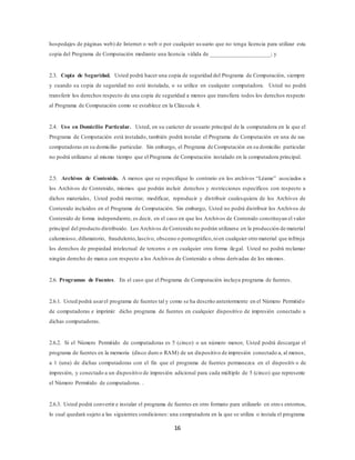 16
hospedajes de páginas web) de Internet o web o por cualquier usuario que no tenga licencia para utilizar esta
copia del Programa de Computación mediante una licencia válida de ____________________; y
2.3. Copia de Seguridad. Usted podrá hacer una copia de seguridad del Programa de Computación, siempre
y cuando su copia de seguridad no esté instalada, o se utilice en cualquier computadora. Usted no podrá
transferir los derechos respecto de una copia de seguridad a menos que transfiera todos los derechos respecto
al Programa de Computación como se establece en la Cláusula 4.
2.4. Uso en Domicilio Particular. Usted, en su carácter de usuario principal de la computadora en la que el
Programa de Computación está instalado, también podrá instalar el Programa de Computación en una de sus
computadoras en su domicilio particular. Sin embargo, el Programa de Computación en su domicilio particular
no podrá utilizarse al mismo tiempo que el Programa de Computación instalado en la computadora principal.
2.5. Archivos de Contenido. A menos que se especifique lo contrario en los archivos “Léame” asociados a
los Archivos de Contenido, mismos que podrán incluir derechos y restricciones específicos con respecto a
dichos materiales, Usted podrá mostrar, modificar, reproducir y distribuir cualesquiera de los Archivos de
Contenido incluidos en el Programa de Computación. Sin embargo, Usted no podrá distribuir los Archivos de
Contenido de forma independiente, es decir, en el caso en que los Archivos de Contenido constituyan el valor
principal del producto distribuido. Los Archivos de Contenido no podrán utilizarse en la producción de material
calumnioso, difamatorio, fraudulento,lascivo, obsceno o pornográfico,nien cualquier otro material que infrinja
los derechos de propiedad intelectual de terceros o en cualquier otra forma ilegal. Usted no podrá reclamar
ningún derecho de marca con respecto a los Archivos de Contenido u obras derivadas de los mismos.
2.6. Programas de Fuentes. En el caso que el Programa de Computación incluya programa de fuentes.
2.6.1. Usted podrá usarel programa de fuentes tal y como se ha descrito anteriormente en el Número Permitido
de computadoras e imprimir dicho programa de fuentes en cualquier dispositivo de impresión conectado a
dichas computadoras.
2.6.2. Si el Número Permitido de computadoras es 5 (cinco) o un número menor, Usted podrá descargar el
programa de fuentes en la memoria (disco duro o RAM) de un dispositivo de impresión conectado a, al menos,
a 1 (una) de dichas computadoras con el fin que el programa de fuentes permanezca en el dispositiv o de
impresión, y conectado a un dispositivo de impresión adicional para cada múltiplo de 5 (cinco) que represente
el Número Permitido de computadoras. .
2.6.3. Usted podrá convertir e instalar el programa de fuentes en otro formato para utilizarlo en otros entornos,
lo cual quedará sujeto a las siguientes condiciones: una computadora en la que se utiliza o instala el programa
 