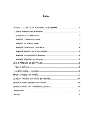 Índice
GENERALIDADES DE LA AUDITORIA DE SISTEMAS...............................................1
Objetivo de la auditoria de sistemas .............................................................................2
Tipos de auditoría de sistemas ......................................................................................3
Auditoría con la computadora .....................................................................................3
Auditoria sin la computadora ......................................................................................3
Auditoría de la gestión informática.............................................................................4
Auditoría alrededor de la computadora .....................................................................4
Auditoría de seguridad de sistemas ..........................................................................4
Auditoría a los sistemas de redes ..............................................................................4
LICENCIAMIENTO DE SOFTWARE ................................................................................5
Tipos de software .............................................................................................................6
Los diferentes tipos licencias .........................................................................................8
INVENTARIO DE SOFTWARE .........................................................................................9
Ejemplo: Formulario de Auditoría de Sistemas.............................................................14
Ejemplo: Contrato de licencia de software.....................................................................14
Ejemplo: Formato para inventario de Software.............................................................21
Conclusiones ........................................................................................................................ii
Glosario ................................................................................................................................iii
 