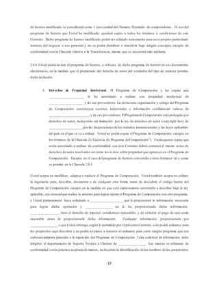 17
de fuentes modificado se considerará como 1 (un) unidad del Número Permitido de computadoras. El uso del
programa de fuentes que Usted ha modificado quedará sujeto a todos los términos y condiciones de este
Contrato. Dicho programa de fuentes modificado podrá ser utilizado únicamente para usos propios particulares
internos del negocio o uso personal y no se podrá distribuir o transferir bajo ningún concepto, excepto de
conformidad con la Cláusula relativa a la Transferencia, misma que se encuentra más adelante.
2.6.4 Usted podrá incluir el programa de fuentes, o esbozos de dicho programa de fuentes en sus documentos
electrónicos, en la medida que el propietario del derecho de autor del vendedor del tipo de carácter permita
dicha inclusión.
3. Derechos de Propiedad Intelectual. El Programa de Computación y las copias que
___________________ le ha autorizado a realizar son propiedad intelectual de
___________________ y de sus proveedores. La estructura, organización y código del Programa
de Computación constituyen secretos industriales e información confidencial valiosa de
______________________ y de sus proveedores.ElPrograma de Computación está protegido por
derechos de autor, incluyendo sin limitación por la ley de derechos de autor (copyright law) de
__________________,porlas disposiciones de los tratados internacionales y las leyes aplicables
del país en el que se va a utilizar. Usted no podrá copiar el Programa de Computación, excepto en
los términos de la Cláusula 2 (“Licencia de Programa de Computación”). Cualesquiera copias que
estén autorizado a realizar de conformidad con este Contrato deben contener el mismo aviso de
derechos de autor reservados asícomo los avisos sobre propiedad que aparecen en el Programa de
Computación. Excepto en el caso del programa de fuentes convertido a otros formatos tal y como
se permite en la Cláusula 2.6.3.
Usted acepta no modificar, adaptar o traducir el Programa de Computación. Usted también acepta no utilizar
la ingeniería para, descifrar, desmontar o de cualquier otra forma tratar de descubrir el código fuente del
Programa de Computación excepto en la medida en que esté expresamente autorizado a descifrar bajo la ley
aplicable, sea esencialque realice lo anterior para lograr operar el Programa de Computación con otro programa,
y Usted primeramente haya solicitado a __________________ que le proporcione la información necesaria
para lograr dicha operación y _______________ no le ha proporcionado dicha información.
________________ tiene el derecho de imponer condiciones razonables y de solicitar el pago de una cuota
razonable antes de proporcionarle dicha información. Cualquier información proporcionada por
_______________ o que Usted obtenga,según lo permitido por el presente Contrato, sólo podrá utilizarse para
los propósitos aquí descritos y no podrá revelarse a terceros ni utilizarse para crear ningún programa que sea
substancialmente parecido a la expresión del Programa de Computación. Toda solicitud de información debe
dirigirse al departamento de Soporte Técnico a Clientes de _______________. Las marcas se utilizarán de
conformidad con la práctica aceptada de marcas, incluyendo la identificación de los nombres de los propietarios
 