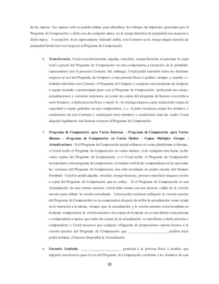 18
de las marcas. Las marcas sólo se podrán utilizar para identificar los trabajos de impresión generados por el
Programa de Computación y dicho uso de cualquier marca no le otorga derechos de propiedad con respecto a
dicha marca. A excepción de lo expresamente indicado arriba, este Contrato no le otorga ningún derecho de
propiedad intelectual con respecto al Programa de Computación.
4. Transferencia. Usted no podrá arrendar, alquilar, transferir, otorgarlicencias ni autorizar la copia
total o parcial del Programa de Computación en otra computadora a excepción de lo permitido
expresamente por el presente Contrato. Sin embargo, Usted podrá transferir todos los derechos
respecto al uso del Programa de Cómputo a otra persona física o jurídica siempre y cuando: a.-
también transfiera este Contrato, el Programa de Cómputo y cualquier otro programa de cómputo
o equipo incluido o preinstalado junto con el Programa de Computación, incluyendo las copias,
actualizaciones y versiones anteriores, así como las copias del programa de fuentes convertido a
otros formatos, a dicha persona física o moral; b.- no retenga ninguna copia, incluyendo copias de
seguridad y copias grabadas en una computadora; y c.- la parte receptora acepte los términos y
condiciones de este Contrato y cualesquier otros términos o condiciones bajo las cuales Usted
adquirió legalmente una licencia respecto al Programa de Computación.
5. Programa de Computación para Varios Entornos – Programa de Computación para Varios
Idiomas – Programa de Computación en Varios Medios – Copias Múltiples -Grupos -
Actualizaciones. Si el Programa de Computación puede utilizarse en varias plataformas o idiomas,
si Usted recibe el Programa de Computación en varios medios, si de cualquier otra forma recibe
varias copias del Programa de Computación, o si Usted recibe el Programa de Computación
incorporado a otro programa de computación, el número total de las computadoras en las que todas
las versiones del Programa de Computación han sido instaladas no podrá exceder del Número
Permitido. Usted no podrá alquilar, arrendar, otorgar licencias, prestaro transferir ninguna versión
o copia del Programa de Computación que no utilice. Si el Programa de Computación es una
Actualización de una versión anterior, Usted debe contar con una licencia válida de la versión
anterior para utilizar la versión actualizada. Usted podrá continuar utilizando la versión anterior
del Programa de Computación en su computadora después de recibir la actualización como ayuda
en la transición a la misma, siempre que: la actualización y la versión anterior estén instaladas en
la misma computadora; la versión anterior o las copias de la misma no se transfieran a otra persona
o computadora a menos que todas las copias de la actualización se transfieran a dicha persona o
computadora; y Usted reconoce que cualquier obligación de proporcionar soporte técnico a la
versión anterior del Programa de Computación que ______________________ pudiera tener
podrá terminar al hacerse disponible la Actualización.
6. Garantía Limitada. ______________________ garantiza a la persona física o jurídica que
adquiere una licencia para el uso del Programa de Computación conforme a los términos de esta
 