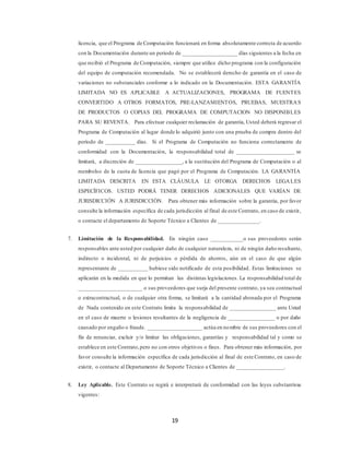 19
licencia, que el Programa de Computación funcionará en forma absolutamente correcta de acuerdo
con la Documentación durante un periodo de ___________________ días siguientes a la fecha en
que recibió el Programa de Computación, siempre que utilice dicho programa con la configuración
del equipo de computación recomendada. No se establecerá derecho de garantía en el caso de
variaciones no substanciales conforme a lo indicado en la Documentación. ESTA GARANTÍA
LIMITADA NO ES APLICABLE A ACTUALIZACIONES, PROGRAMA DE FUENTES
CONVERTIDO A OTROS FORMATOS, PRE-LANZAMIENTOS, PRUEBAS, MUESTRAS
DE PRODUCTOS O COPIAS DEL PROGRAMA DE COMPUTACION NO DISPONIBLES
PARA SU REVENTA. Para efectuar cualquier reclamación de garantía, Usted deberá regresar el
Programa de Computación al lugar donde lo adquirió junto con una prueba de compra dentro del
período de __________ días. Si el Programa de Computación no funciona correctamente de
conformidad con la Documentación, la responsabilidad total de ____________________ se
limitará, a discreción de ________________, a la sustitución del Programa de Computación o al
reembolso de la cuota de licencia que pagó por el Programa de Computación. LA GARANTÍA
LIMITADA DESCRITA EN ESTA CLÁUSULA LE OTORGA DERECHOS LEGALES
ESPECÍFICOS. USTED PODRÁ TENER DERECHOS ADICIONALES QUE VARÍAN DE
JURISDICCIÓN A JURISDICCIÓN. Para obtener más información sobre la garantía, por favor
consulte la información específica de cada jurisdicción al final de este Contrato, en caso de existir,
o contacte el departamento de Soporte Técnico a Clientes de ______________.
7. Limitación de la Responsabilidad. En ningún caso ___________o sus proveedores serán
responsables ante usted por cualquier daño de cualquier naturaleza, ni de ningún daño resultante,
indirecto o incidental, ni de perjuicios o pérdida de ahorros, aún en el caso de que algún
representante de __________ hubiese sido notificado de esta posibilidad. Estas limitaciones se
aplicarán en la medida en que lo permitan las distintas legislaciones. La responsabilidad total de
______________________ o sus proveedores que surja del presente contrato, ya sea contractual
o extracontractual, o de cualquier otra forma, se limitará a la cantidad abonada por el Programa
de Nada contenido en este Contrato limita la responsabilidad de ________________ ante Usted
en el caso de muerte o lesiones resultantes de la negligencia de ________________ o por daño
causado por engaño o fraude. ___________________ actúa en nombre de sus proveedores con el
fin de renunciar, excluir y/o limitar las obligaciones, garantías y responsabilidad tal y como se
establece en este Contrato,pero no con otros objetivos o fines. Para obtener más información, por
favor consulte la información específica de cada jurisdicción al final de este Contrato, en caso de
existir, o contacte al Departamento de Soporte Técnico a Clientes de ________________.
8. Ley Aplicable. Este Contrato se regirá e interpretará de conformidad con las leyes substantivas
vigentes:
 