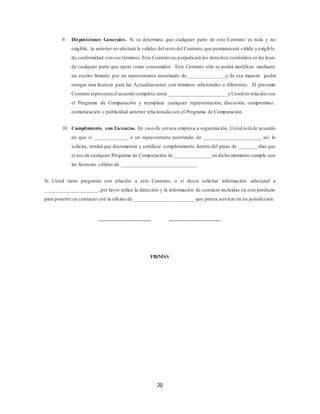 20
9. Disposiciones Generales. Si se determina que cualquier parte de este Contrato es nula y no
exigible, lo anterior no afectará la validez del resto del Contrato,que permanecerá válido y exigible
de conformidad con sus términos.Este Contrato no perjudicará los derechos conferidos en las leyes
de cualquier parte que opere como consumidor. Este Contrato sólo se podrá modificar mediante
un escrito firmado por un representante autorizado de _____________, y de esa manera podrá
otorgar una licencia para las Actualizaciones con términos adicionales o diferentes. El presente
Contrato representa el acuerdo completo entre ______________________ y Usted en relación con
el Programa de Computación y reemplaza cualquier representación, discusión, compromiso,
comunicación o publicidad anterior relacionada con el Programa de Computación.
10. Cumplimiento con Licencias. En caso de seruna empresa u organización, Usted está de acuerdo
en que si _____________ o un representante autorizado de ______________________ así lo
solicita, tendrá que documentar y certificar completamente dentro del plazo de _______ días que
el uso de cualquier Programa de Computación de ______________en dicho momento cumple con
las licencias válidas de ____________________________.
Si Usted tiene preguntas con relación a este Contrato, o si desea solicitar información adicional a
____________________, por favor utilice la dirección y la información de contacto incluidas en este producto
para ponerse en contacto con la oficina de ______________________ que presta servicio en su jurisdicción.
___________________ ___________________
FIRMAS
 