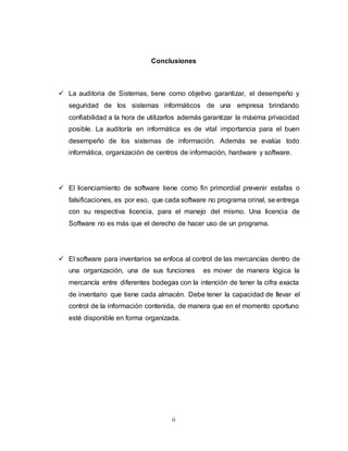 ii
Conclusiones
 La auditoria de Sistemas, tiene como objetivo garantizar, el desempeño y
seguridad de los sistemas informáticos de una empresa brindando
confiabilidad a la hora de utilizarlos además garantizar la máxima privacidad
posible. La auditoría en informática es de vital importancia para el buen
desempeño de los sistemas de información. Además se evalúa todo
informática, organización de centros de información, hardware y software.
 El licenciamiento de software tiene como fin primordial prevenir estafas o
falsificaciones, es por eso, que cada software no programa orinal, se entrega
con su respectiva licencia, para el manejo del mismo. Una licencia de
Software no es más que el derecho de hacer uso de un programa.
 El software para inventarios se enfoca al control de las mercancías dentro de
una organización, una de sus funciones es mover de manera lógica la
mercancía entre diferentes bodegas con la intención de tener la cifra exacta
de inventario que tiene cada almacén. Debe tener la capacidad de llevar el
control de la información contenida, de manera que en el momento oportuno
esté disponible en forma organizada.
 