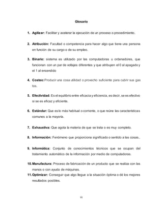 iii
Glosario
1. Agilizar: Facilitar y acelerar la ejecución de un proceso o procedimiento.
2. Atribución: Facultad o competencia para hacer algo que tiene una persona
en función de su cargo o de su empleo.
3. Binario: sistema es utilizado por las computadoras u ordenadores, que
funcionan con un par de voltajes diferentes y que atribuyen el 0 al apagado y
el 1 al encendido
4. Costeo:Producir una cosa utilidad o provecho suficiente para cubrir sus gas
tos.
5. Efectividad: Es el equilibrio entre eficacia y eficiencia, es decir, se es efectivo
si se es eficaz y eficiente.
6. Estándar: Que es lo más habitual o corriente, o que reúne las características
comunes a la mayoría.
7. Exhaustiva: Que agota la materia de que se trata o es muy completo.
8. Información: Fenómeno que proporciona significado o sentido a las cosas..
9. Informática: Conjunto de conocimientos técnicos que se ocupan del
tratamiento automático de la información por medio de computadoras.
10.Manufactura: Proceso de fabricación de un producto que se realiza con las
manos o con ayuda de máquinas.
11.Optimizar: Conseguir que algo llegue a la situación óptima o dé los mejores
resultados posibles.
 