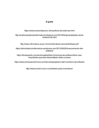 E-grafía
https://www.emprendepyme.net/auditoria-de-sistemas.html
http://auditoriasistemasinformaticosi.blogspot.com/2018/02/generalidades-de-la-
auditoria-de.html
http://www.informatica.us.es/~ramon/articulos/LicenciasSoftware.pdf
https://administacioninformatica.wordpress.com/2012/09/26/licenciamiento-del-
software/
https://bbvaopen4u.com/es/actualidad/las-5-licencias-de-software-libre-mas-
importantes-que-todo-desarrollador-debe-conocer
https://www.pymesyautonomos.com/tecnologia/gestion-del-inventario-de-software
http://www.evolve-it.com.mx/software-para-inventarios/
 