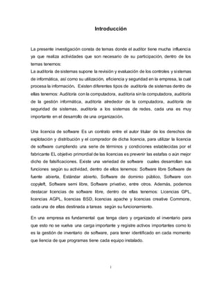 i
Introducción
La presente investigación consta de temas donde el auditor tiene mucha influencia
ya que realiza actividades que son necesario de su participación, dentro de los
temas tenemos:
La auditoría de sistemas supone la revisión y evaluación de los controles y sistemas
de informática, así como su utilización, eficiencia y seguridad en la empresa, la cual
procesa la información. Existen diferentes tipos de auditoría de sistemas dentro de
ellas tenemos: Auditoría con la computadora, auditoria sin la computadora, auditoría
de la gestión informática, auditoría alrededor de la computadora, auditoría de
seguridad de sistemas, auditoría a los sistemas de redes, cada una es muy
importante en el desarrollo de una organización.
Una licencia de software Es un contrato entre el autor titular de los derechos de
explotación y distribución y el comprador de dicha licencia, para utilizar la licencia
de software cumpliendo una serie de términos y condiciones establecidas por el
fabricante EL objetivo primordial de las licencias es prevenir las estafas o aún mejor
dicho de falsificaciones. Existe una variedad de software cuales desarrollan sus
funciones según su actividad, dentro de ellos tenemos: Software libre Software de
fuente abierta, Estándar abierto, Software de dominio público, Software con
copyleft, Software semi libre, Software privativo, entre otros. Además, podemos
destacar licencias de software libre, dentro de ellas tenemos: Licencias GPL,
licencias AGPL, licencias BSD, licencias apache y licencias creative Commons,
cada una de ellas destinada a tareas según su funcionamiento.
En una empresa es fundamental que tenga claro y organizado el inventario para
que esto no se vuelva una carga importante y registre activos importantes como lo
es la gestión de inventario de software, para tener identificado en cada momento
que liencia de que programas tiene cada equipo instalado.
 