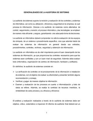 1
GENERALIDADES DE LA AUDITORIA DE SISTEMAS
La auditoría de sistemas supone la revisión y evaluación de los controles y sistemas
de informática, así como su utilización, eficiencia y seguridad en la empresa, la cual
procesa la información. Gracias a la auditoría de sistemas como alternativa de
control, seguimiento y revisión, el proceso informático y las tecnologías se emplean
de manera más eficiente y segura, garantizando una adecuada toma de decisiones.
La auditoría en informática deberá comprender no sólo la evaluación de los equipos
de cómputo, de un sistema o procedimiento específico, sino que además habrá de
evaluar los sistemas de información en general desde sus entradas,
procedimientos, controles, archivos, seguridad y obtención de información.
La auditoría en informática es de vital importancia para el buen desempeño de los
sistemas de información, ya que proporciona los controles necesarios para que los
sistemas sean confiables y con un buen nivel de seguridad. Además debe evaluar
todo (informática, organización de centros de información, hardware y software).
En definitiva, la auditoría de sistemas consiste en:
 La verificación de controles en el procesamiento de la información e instalación
de sistemas, con el objetivo de evaluar su efectividad y presentar también alguna
recomendación y consejo.
 Verificar y juzgar de manera objetiva la información.
 Examen y evaluación de los procesos en cuanto a informatización y trato de
datos se refiere. Además, se evalúa la cantidad de recursos invertidos, la
rentabilidad de cada proceso y su eficacia y eficiencia
El análisis y evaluación realizados a través de la auditoría de sistemas debe ser
objetivo, crítico, sistemático e imparcial. El informe de auditoría final deberá ser un
 